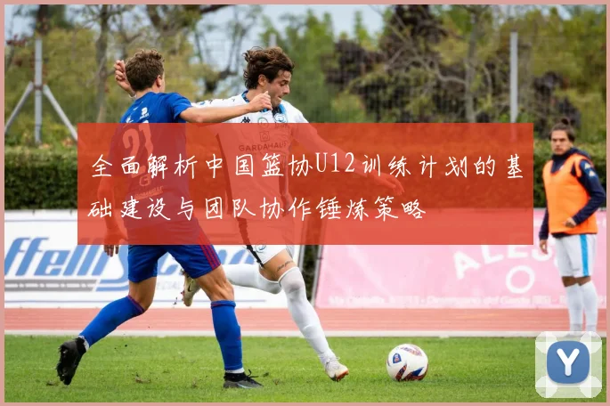 全面解析中国篮协U12训练计划的基础建设与团队协作锤炼策略