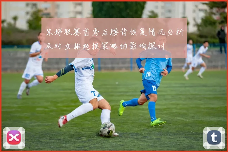 朱婷联赛首秀后腰背恢复情况分析及对女排轮换策略的影响探讨