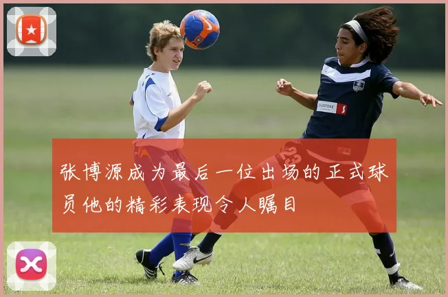 张博源成为最后一位出场的正式球员他的精彩表现令人瞩目
