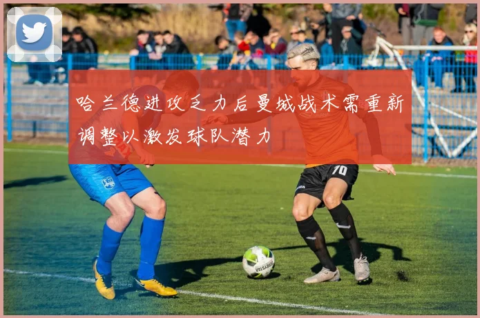 哈兰德进攻乏力后曼城战术需重新调整以激发球队潜力