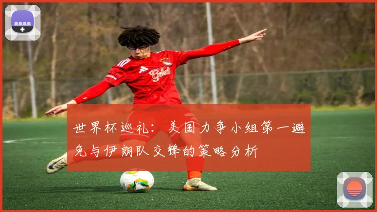 世界杯巡礼：美国力争小组第一避免与伊朗队交锋的策略分析