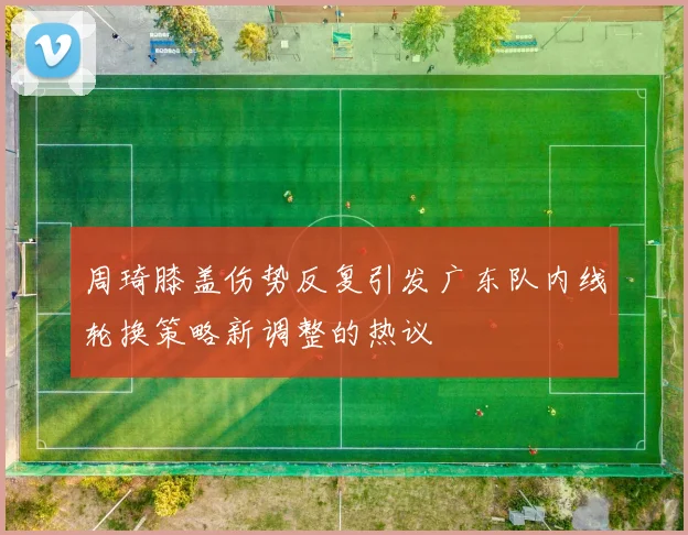 周琦膝盖伤势反复引发广东队内线轮换策略新调整的热议