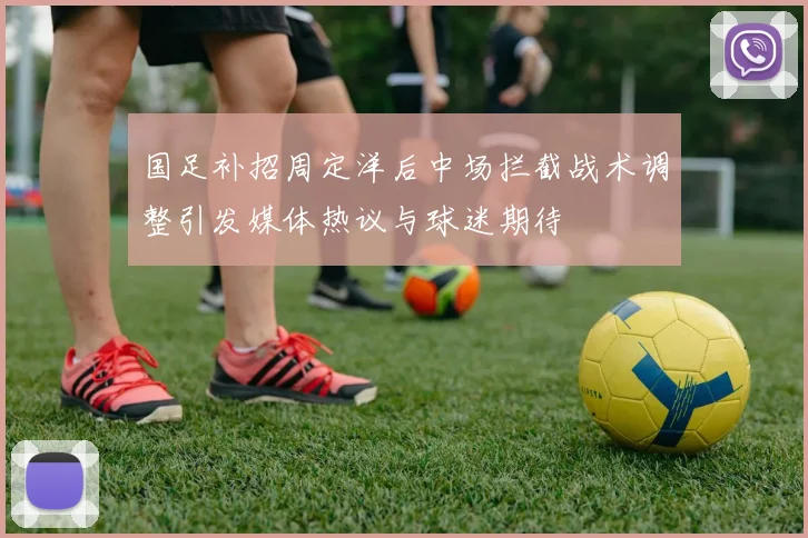 国足补招周定洋后中场拦截战术调整引发媒体热议与球迷期待