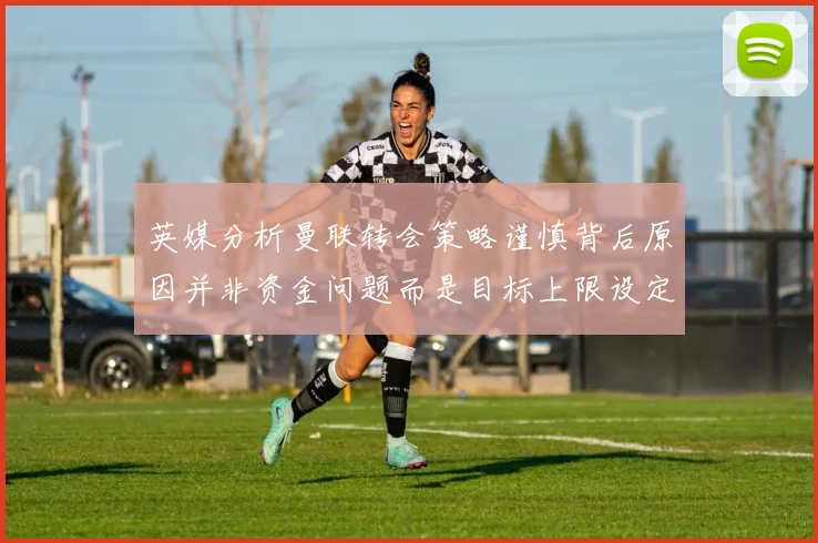 英媒分析曼联转会策略谨慎背后原因并非资金问题而是目标上限设定