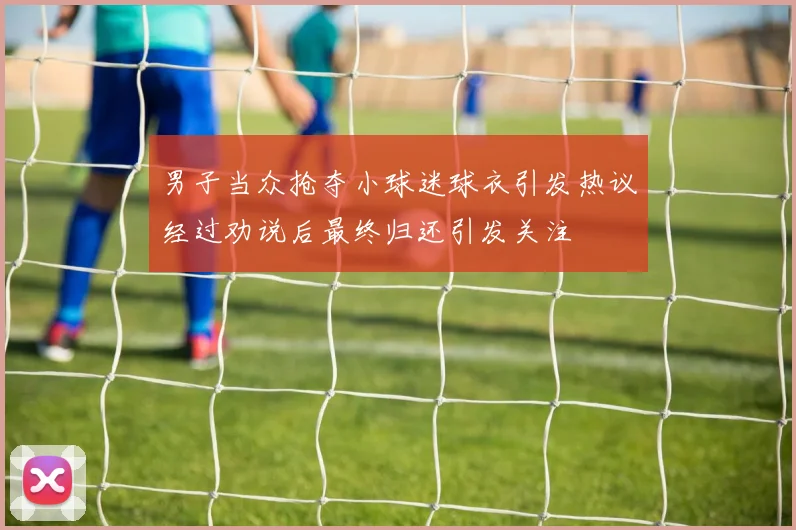 男子当众抢夺小球迷球衣引发热议经过劝说后最终归还引发关注
